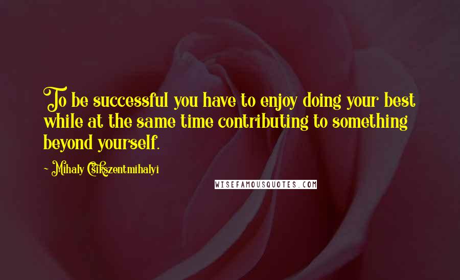 Mihaly Csikszentmihalyi Quotes: To be successful you have to enjoy doing your best while at the same time contributing to something beyond yourself.