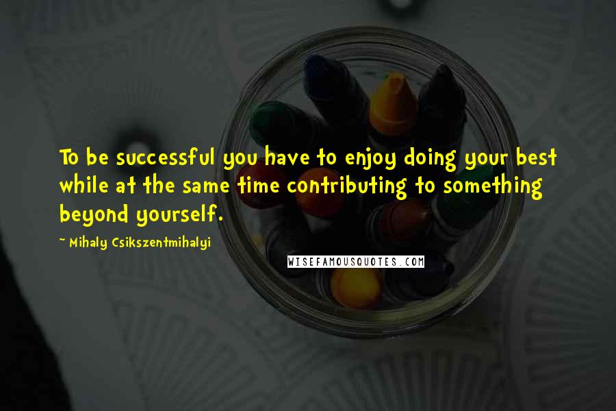 Mihaly Csikszentmihalyi Quotes: To be successful you have to enjoy doing your best while at the same time contributing to something beyond yourself.