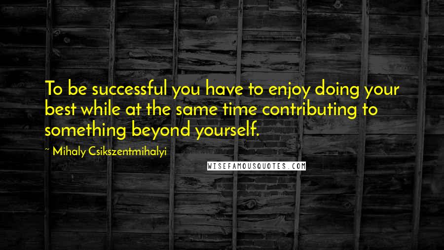 Mihaly Csikszentmihalyi Quotes: To be successful you have to enjoy doing your best while at the same time contributing to something beyond yourself.