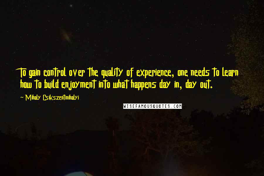 Mihaly Csikszentmihalyi Quotes: To gain control over the quality of experience, one needs to learn how to build enjoyment into what happens day in, day out.