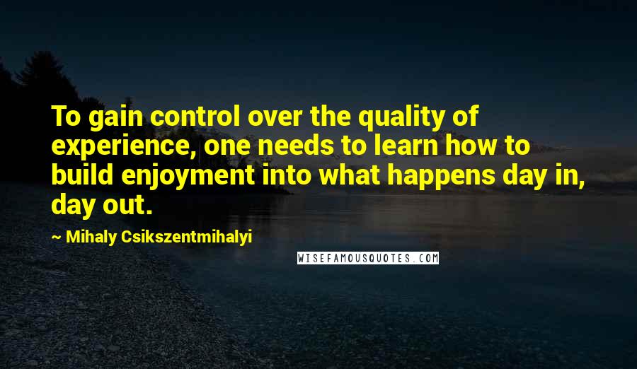 Mihaly Csikszentmihalyi Quotes: To gain control over the quality of experience, one needs to learn how to build enjoyment into what happens day in, day out.