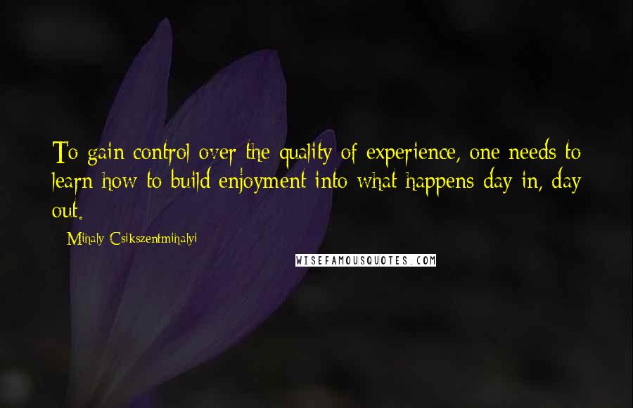 Mihaly Csikszentmihalyi Quotes: To gain control over the quality of experience, one needs to learn how to build enjoyment into what happens day in, day out.