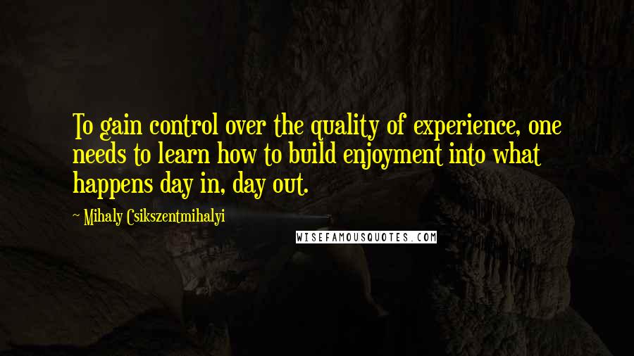 Mihaly Csikszentmihalyi Quotes: To gain control over the quality of experience, one needs to learn how to build enjoyment into what happens day in, day out.