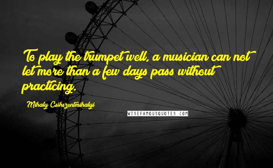 Mihaly Csikszentmihalyi Quotes: To play the trumpet well, a musician can not let more than a few days pass without practicing.