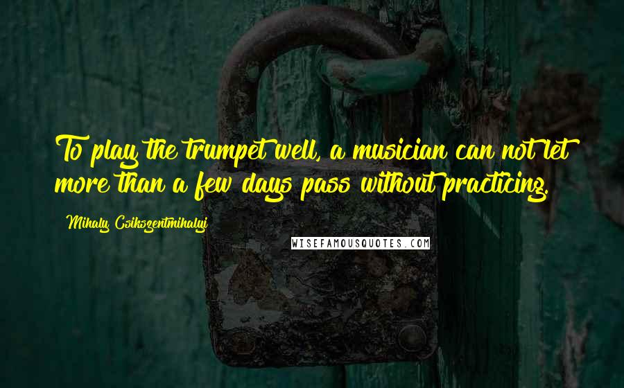 Mihaly Csikszentmihalyi Quotes: To play the trumpet well, a musician can not let more than a few days pass without practicing.