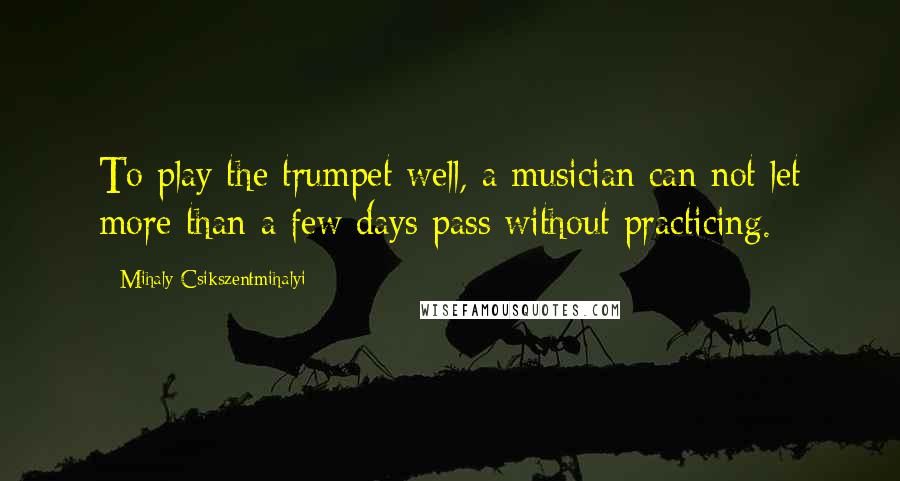 Mihaly Csikszentmihalyi Quotes: To play the trumpet well, a musician can not let more than a few days pass without practicing.