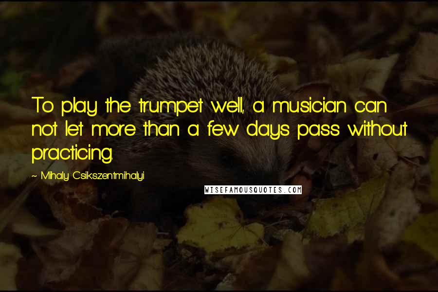 Mihaly Csikszentmihalyi Quotes: To play the trumpet well, a musician can not let more than a few days pass without practicing.