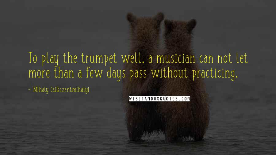 Mihaly Csikszentmihalyi Quotes: To play the trumpet well, a musician can not let more than a few days pass without practicing.