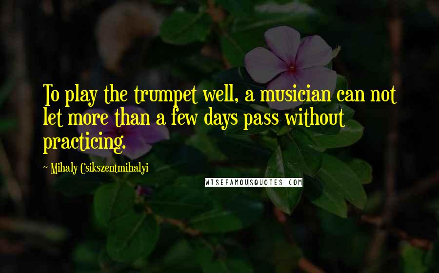 Mihaly Csikszentmihalyi Quotes: To play the trumpet well, a musician can not let more than a few days pass without practicing.