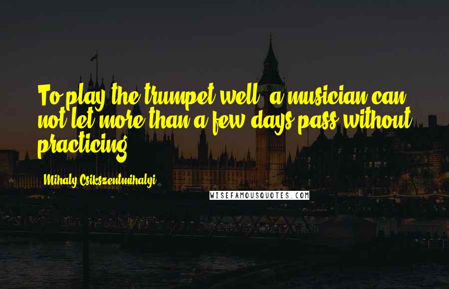 Mihaly Csikszentmihalyi Quotes: To play the trumpet well, a musician can not let more than a few days pass without practicing.