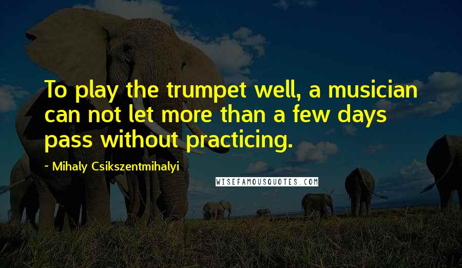 Mihaly Csikszentmihalyi Quotes: To play the trumpet well, a musician can not let more than a few days pass without practicing.