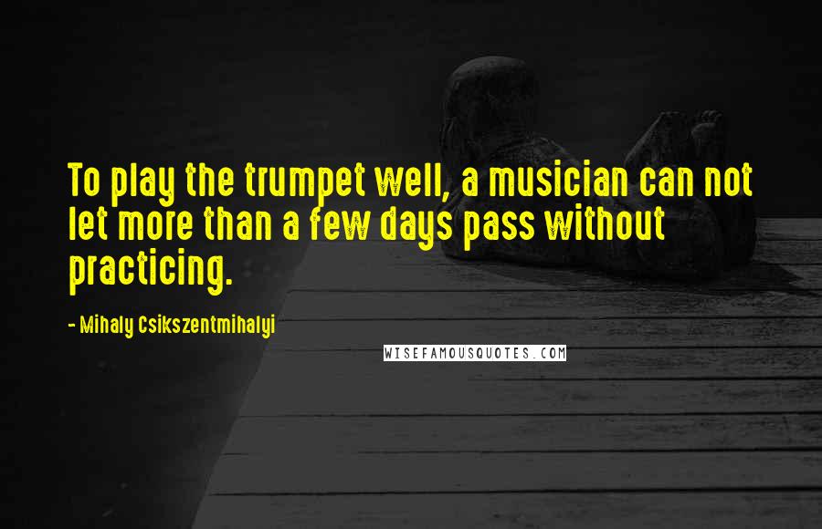 Mihaly Csikszentmihalyi Quotes: To play the trumpet well, a musician can not let more than a few days pass without practicing.