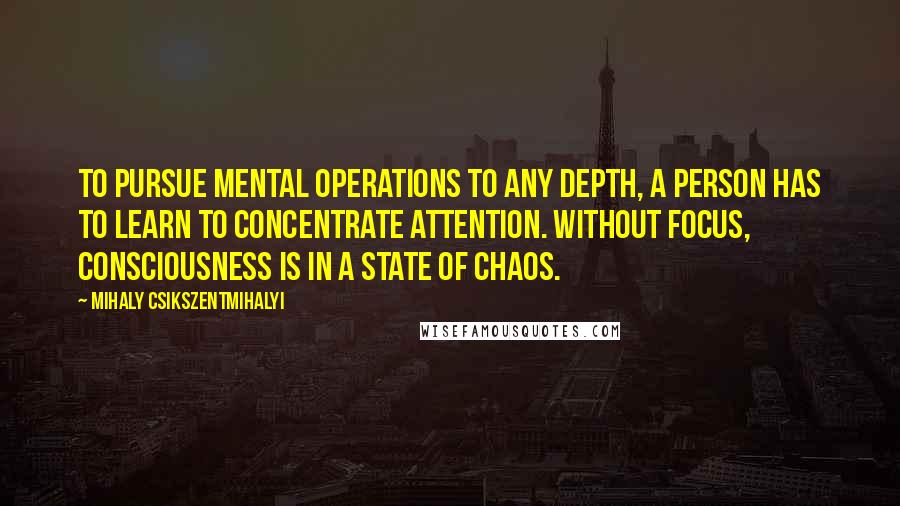 Mihaly Csikszentmihalyi Quotes: To pursue mental operations to any depth, a person has to learn to concentrate attention. Without focus, consciousness is in a state of chaos.