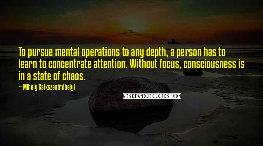 Mihaly Csikszentmihalyi Quotes: To pursue mental operations to any depth, a person has to learn to concentrate attention. Without focus, consciousness is in a state of chaos.