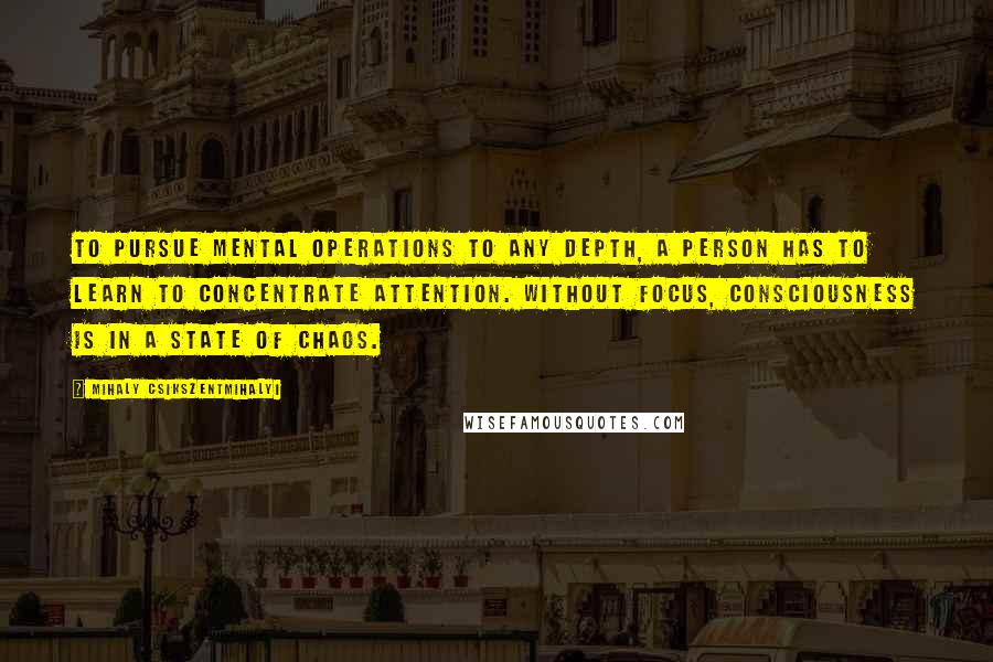 Mihaly Csikszentmihalyi Quotes: To pursue mental operations to any depth, a person has to learn to concentrate attention. Without focus, consciousness is in a state of chaos.