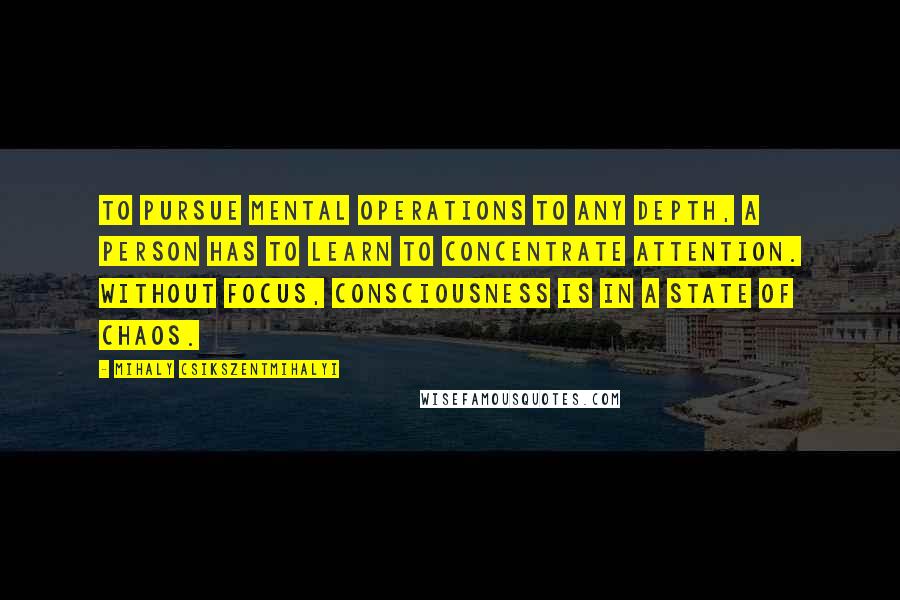 Mihaly Csikszentmihalyi Quotes: To pursue mental operations to any depth, a person has to learn to concentrate attention. Without focus, consciousness is in a state of chaos.
