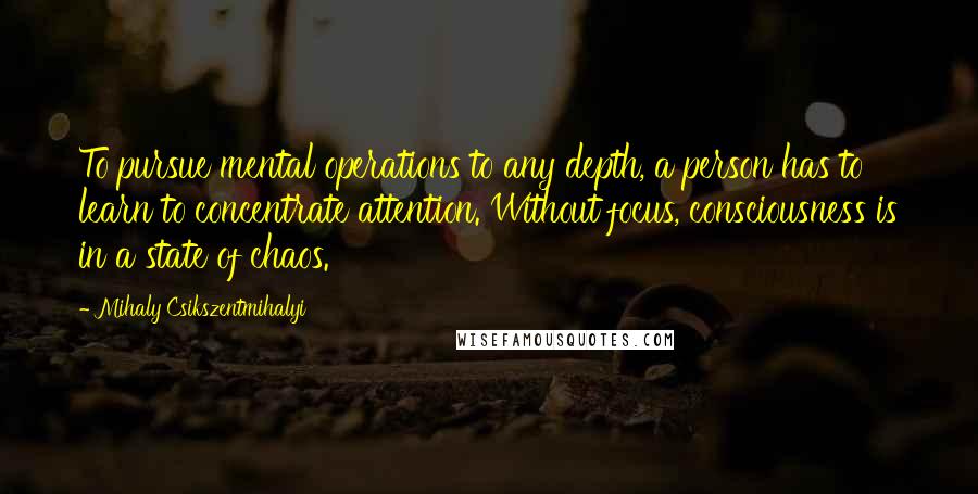 Mihaly Csikszentmihalyi Quotes: To pursue mental operations to any depth, a person has to learn to concentrate attention. Without focus, consciousness is in a state of chaos.