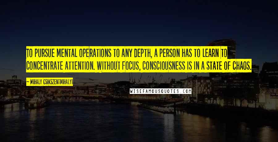 Mihaly Csikszentmihalyi Quotes: To pursue mental operations to any depth, a person has to learn to concentrate attention. Without focus, consciousness is in a state of chaos.