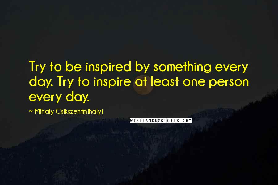 Mihaly Csikszentmihalyi Quotes: Try to be inspired by something every day. Try to inspire at least one person every day.