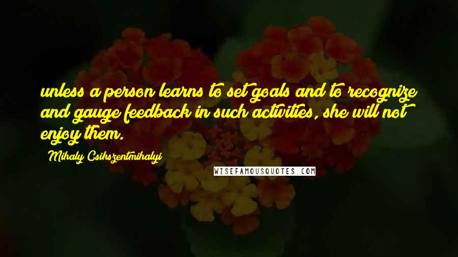 Mihaly Csikszentmihalyi Quotes: unless a person learns to set goals and to recognize and gauge feedback in such activities, she will not enjoy them.