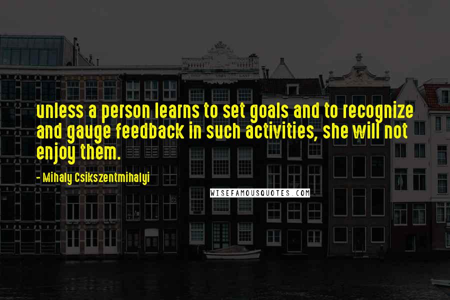 Mihaly Csikszentmihalyi Quotes: unless a person learns to set goals and to recognize and gauge feedback in such activities, she will not enjoy them.