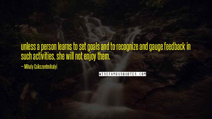 Mihaly Csikszentmihalyi Quotes: unless a person learns to set goals and to recognize and gauge feedback in such activities, she will not enjoy them.