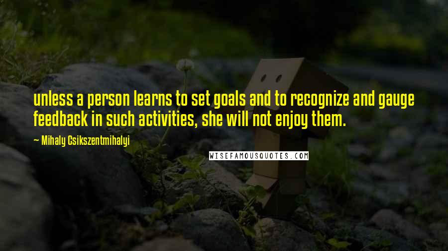 Mihaly Csikszentmihalyi Quotes: unless a person learns to set goals and to recognize and gauge feedback in such activities, she will not enjoy them.