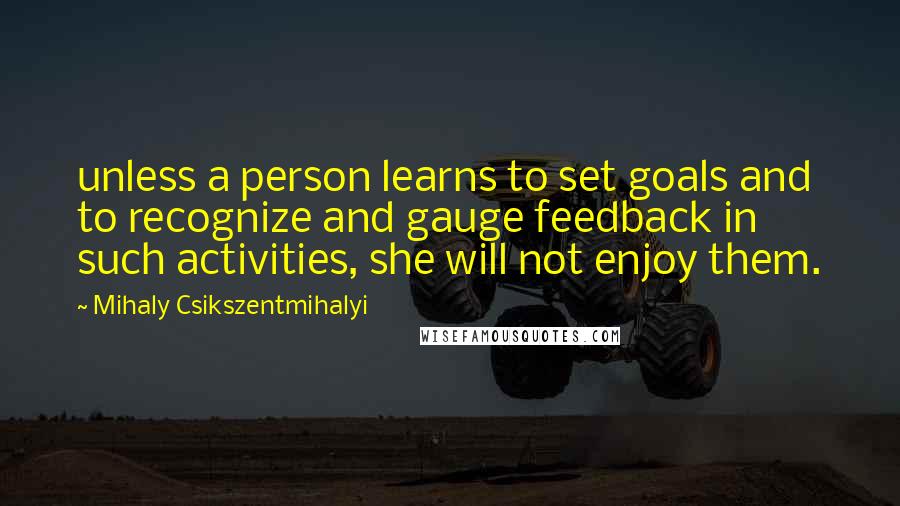 Mihaly Csikszentmihalyi Quotes: unless a person learns to set goals and to recognize and gauge feedback in such activities, she will not enjoy them.