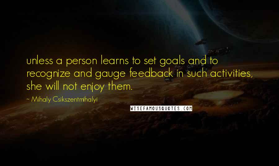 Mihaly Csikszentmihalyi Quotes: unless a person learns to set goals and to recognize and gauge feedback in such activities, she will not enjoy them.