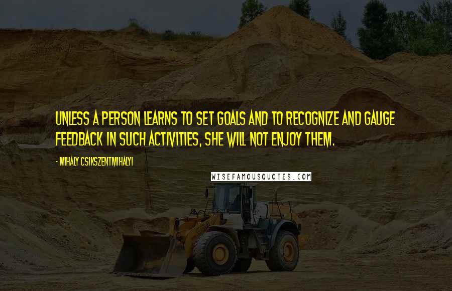 Mihaly Csikszentmihalyi Quotes: unless a person learns to set goals and to recognize and gauge feedback in such activities, she will not enjoy them.