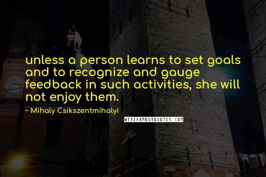 Mihaly Csikszentmihalyi Quotes: unless a person learns to set goals and to recognize and gauge feedback in such activities, she will not enjoy them.