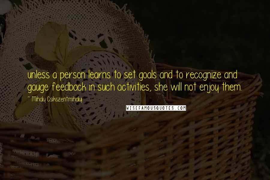 Mihaly Csikszentmihalyi Quotes: unless a person learns to set goals and to recognize and gauge feedback in such activities, she will not enjoy them.