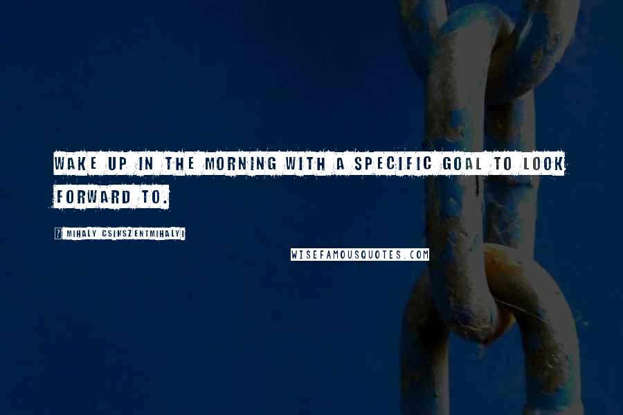 Mihaly Csikszentmihalyi Quotes: Wake up in the morning with a specific goal to look forward to.