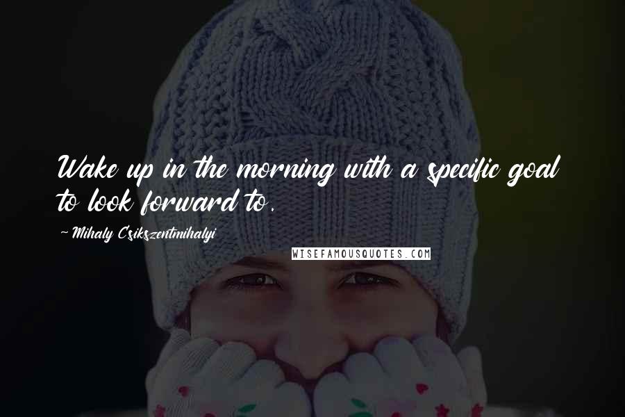 Mihaly Csikszentmihalyi Quotes: Wake up in the morning with a specific goal to look forward to.