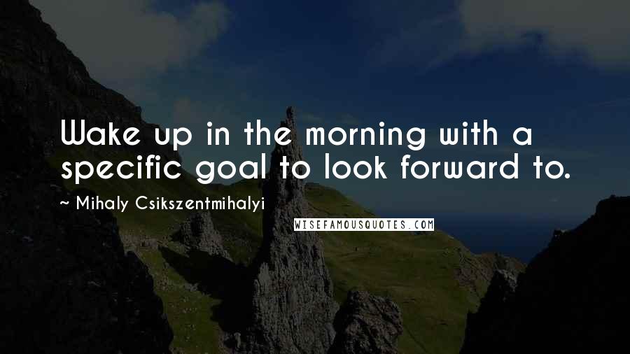 Mihaly Csikszentmihalyi Quotes: Wake up in the morning with a specific goal to look forward to.