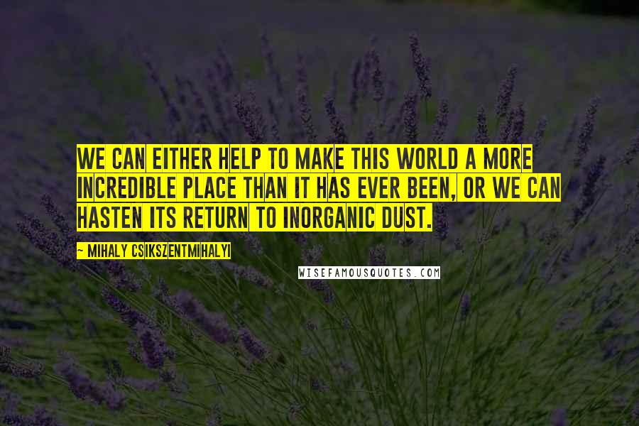 Mihaly Csikszentmihalyi Quotes: We can either help to make this world a more incredible place than it has ever been, or we can hasten its return to inorganic dust.