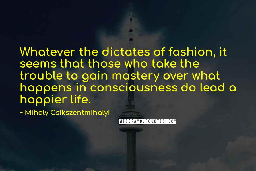 Mihaly Csikszentmihalyi Quotes: Whatever the dictates of fashion, it seems that those who take the trouble to gain mastery over what happens in consciousness do lead a happier life.