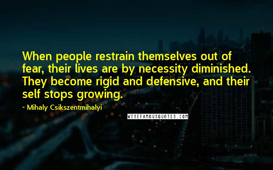 Mihaly Csikszentmihalyi Quotes: When people restrain themselves out of fear, their lives are by necessity diminished. They become rigid and defensive, and their self stops growing.