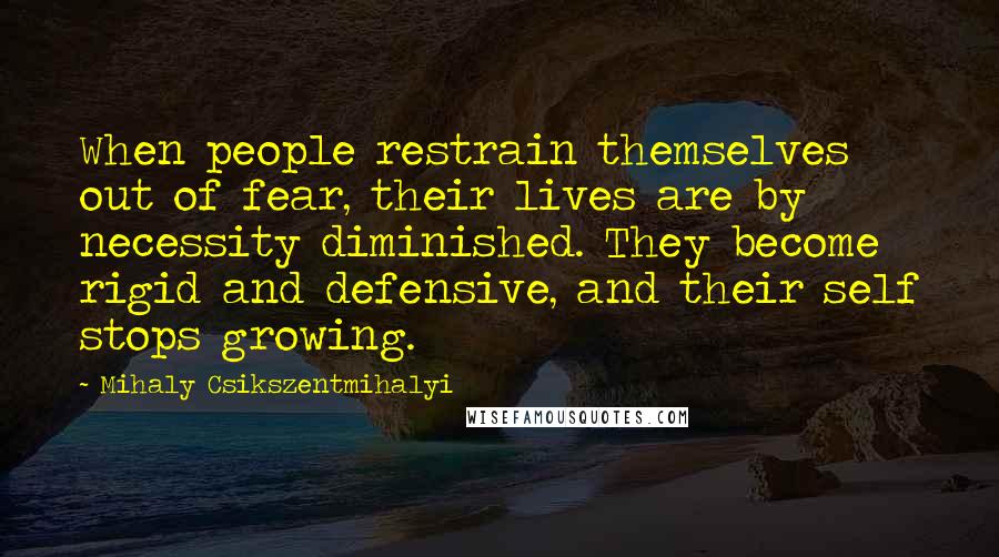 Mihaly Csikszentmihalyi Quotes: When people restrain themselves out of fear, their lives are by necessity diminished. They become rigid and defensive, and their self stops growing.