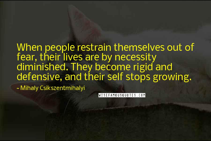 Mihaly Csikszentmihalyi Quotes: When people restrain themselves out of fear, their lives are by necessity diminished. They become rigid and defensive, and their self stops growing.