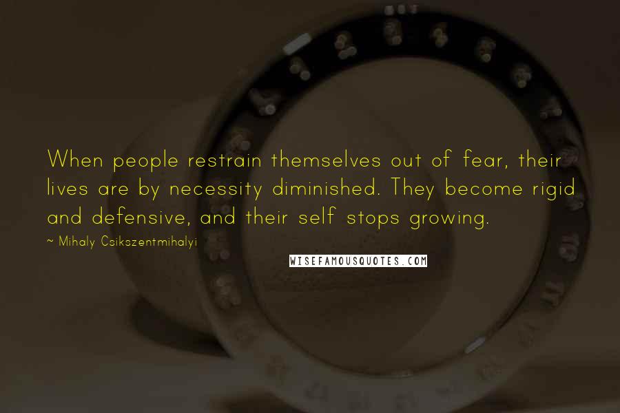 Mihaly Csikszentmihalyi Quotes: When people restrain themselves out of fear, their lives are by necessity diminished. They become rigid and defensive, and their self stops growing.