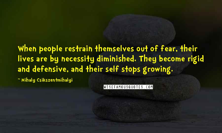 Mihaly Csikszentmihalyi Quotes: When people restrain themselves out of fear, their lives are by necessity diminished. They become rigid and defensive, and their self stops growing.