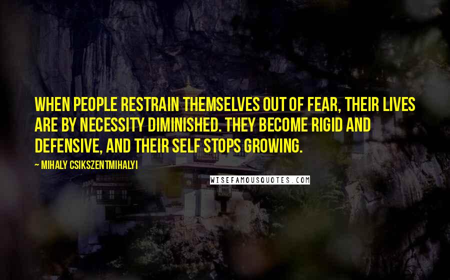 Mihaly Csikszentmihalyi Quotes: When people restrain themselves out of fear, their lives are by necessity diminished. They become rigid and defensive, and their self stops growing.