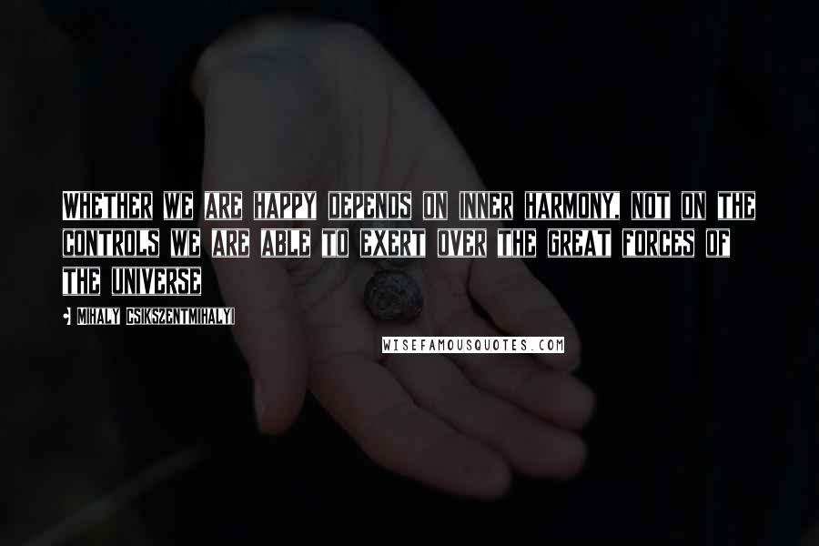 Mihaly Csikszentmihalyi Quotes: Whether we are happy depends on inner harmony, not on the controls we are able to exert over the great forces of the universe