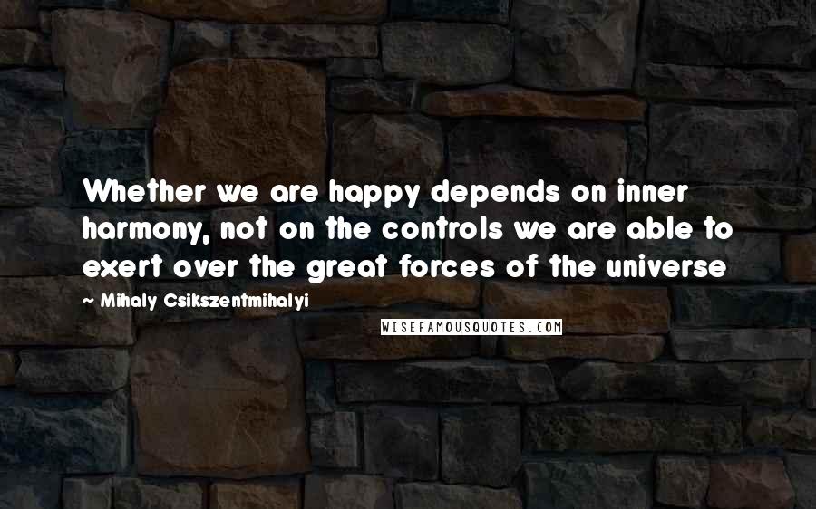 Mihaly Csikszentmihalyi Quotes: Whether we are happy depends on inner harmony, not on the controls we are able to exert over the great forces of the universe