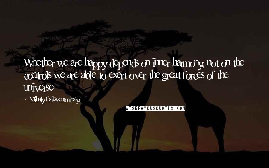 Mihaly Csikszentmihalyi Quotes: Whether we are happy depends on inner harmony, not on the controls we are able to exert over the great forces of the universe