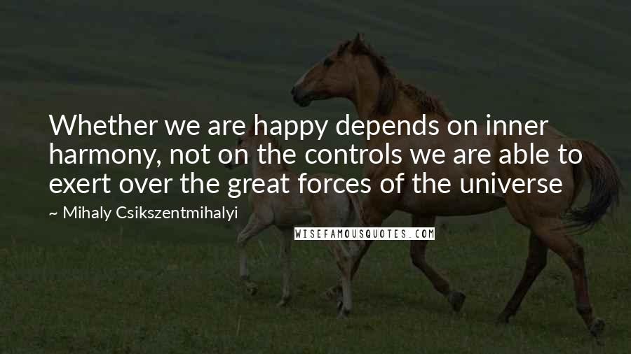 Mihaly Csikszentmihalyi Quotes: Whether we are happy depends on inner harmony, not on the controls we are able to exert over the great forces of the universe