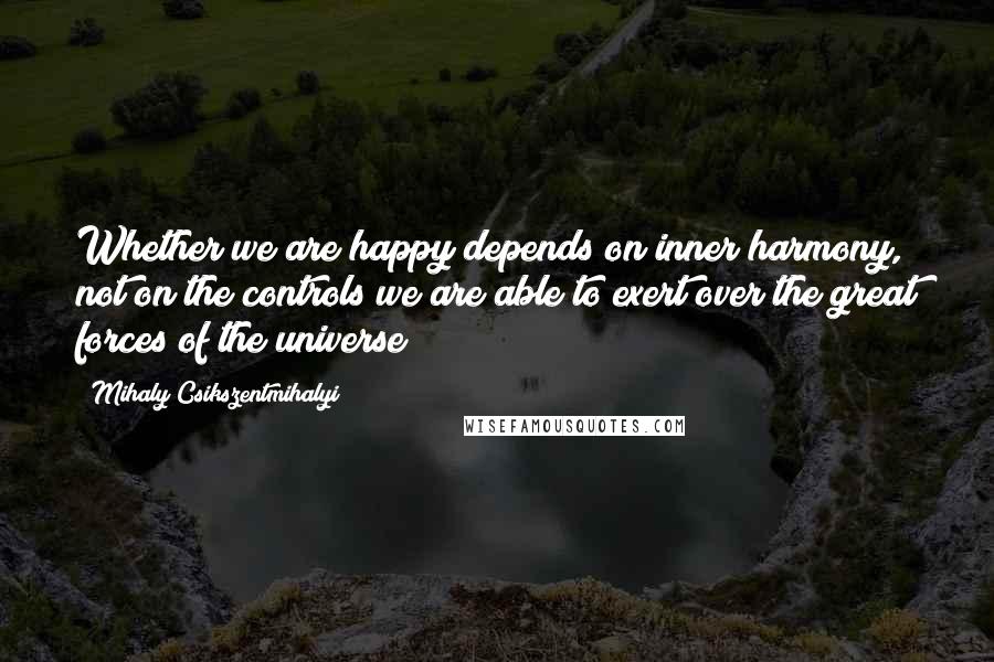 Mihaly Csikszentmihalyi Quotes: Whether we are happy depends on inner harmony, not on the controls we are able to exert over the great forces of the universe