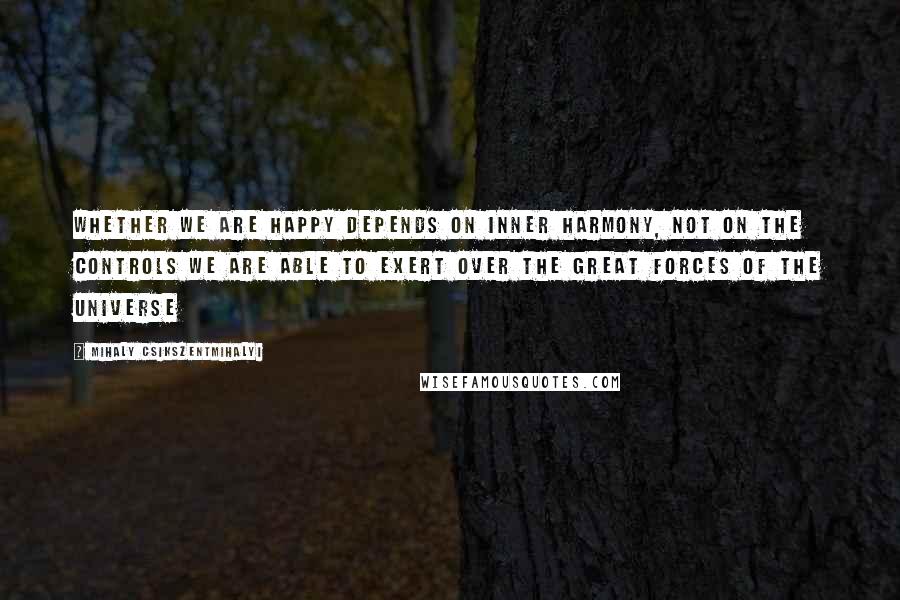 Mihaly Csikszentmihalyi Quotes: Whether we are happy depends on inner harmony, not on the controls we are able to exert over the great forces of the universe