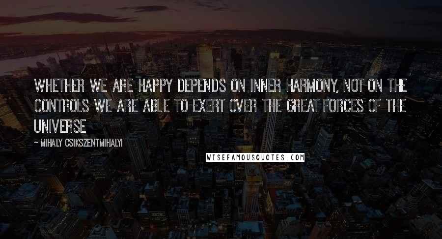 Mihaly Csikszentmihalyi Quotes: Whether we are happy depends on inner harmony, not on the controls we are able to exert over the great forces of the universe